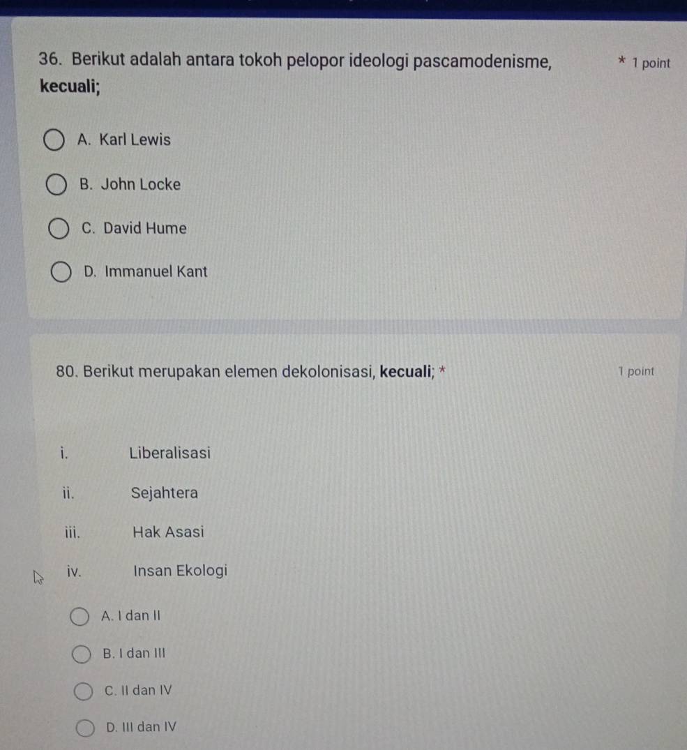 Berikut adalah antara tokoh pelopor ideologi pascamodenisme, * 1 point
kecuali;
A. Karl Lewis
B. John Locke
C. David Hume
D. Immanuel Kant
80. Berikut merupakan elemen dekolonisasi, kecuali; * 1 point
i. Liberalisasi
ⅱ. Sejahtera
iii. Hak Asasi
iv. Insan Ekologi
A. I dan II
B. I dan III
C. II dan IV
D. III dan IV