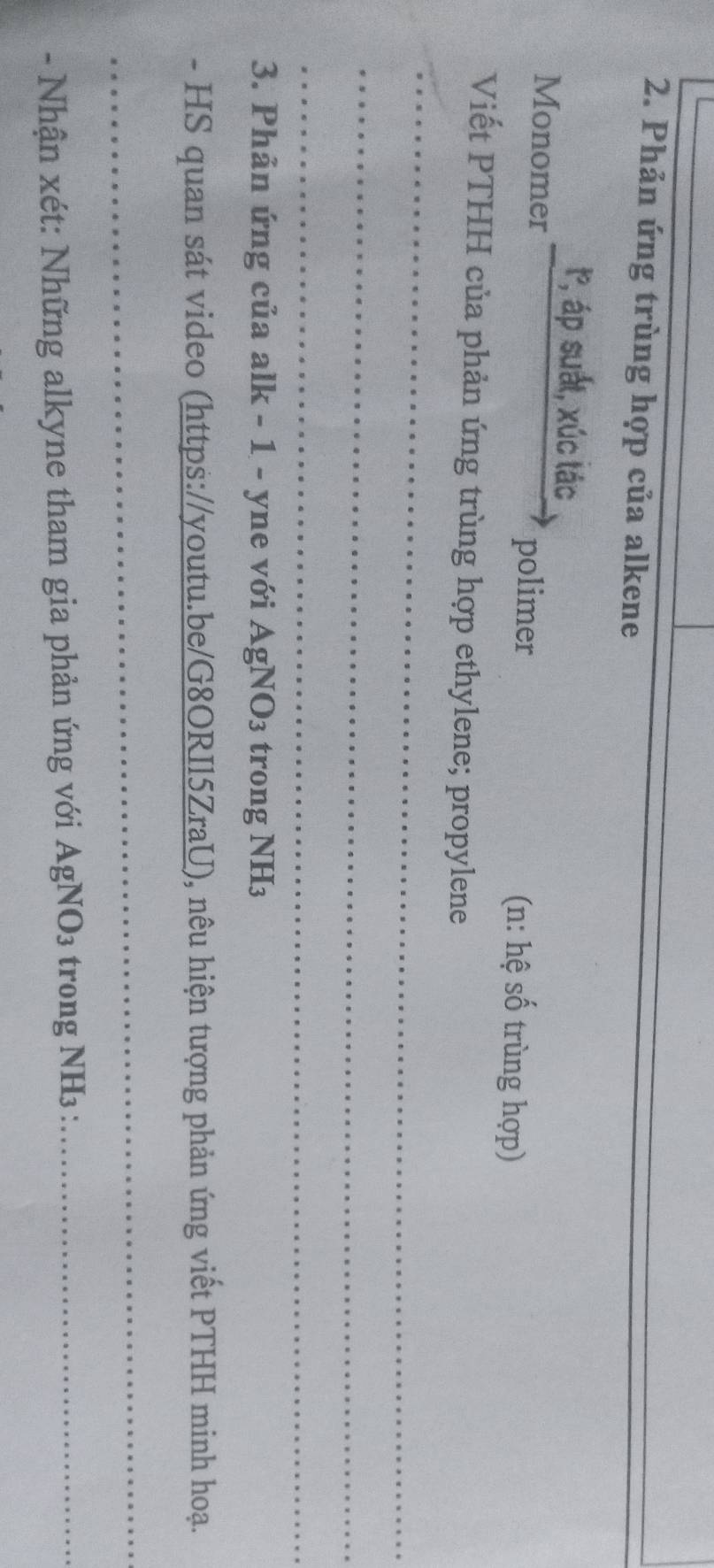Phản ứng trùng hợp của alkene 
_ 
t, áp suất, xúc tác 
Monomer 
polimer (n: hệ số trùng hợp) 
Viết PTHH của phản ứng trùng hợp ethylene; propylene 
_ 
_ 
_ 
3. Phản ứng của alk - 1 - yne với AgNO₃ trong NH₃ 
- HS quan sát video (https://youtu.be/G8ORIl5ZraU), nêu hiện tượng phản ứng viết PTHH minh hoạ. 
_ 
- Nhận xét: Những alkyne tham gia phản ứng với AgNO₃ trong NH3 :_