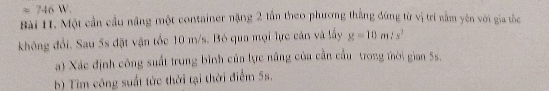 approx 746W. 
Bài 11. Một cần cầu nâng một container nặng 2 tấn theo phương thắng đứng từ vị trí nằm yên với gia tốc 
không đổi, Sau 5s đặt vận tốc 10 m/s, Bỏ qua mọi lực cản và lấy g=10m/s^2
a) Xác định công suất trung bình của lực nâng của cần cầu trong thời gian 5s. 
b) Tìm công suất tức thời tại thời điểm 5s.