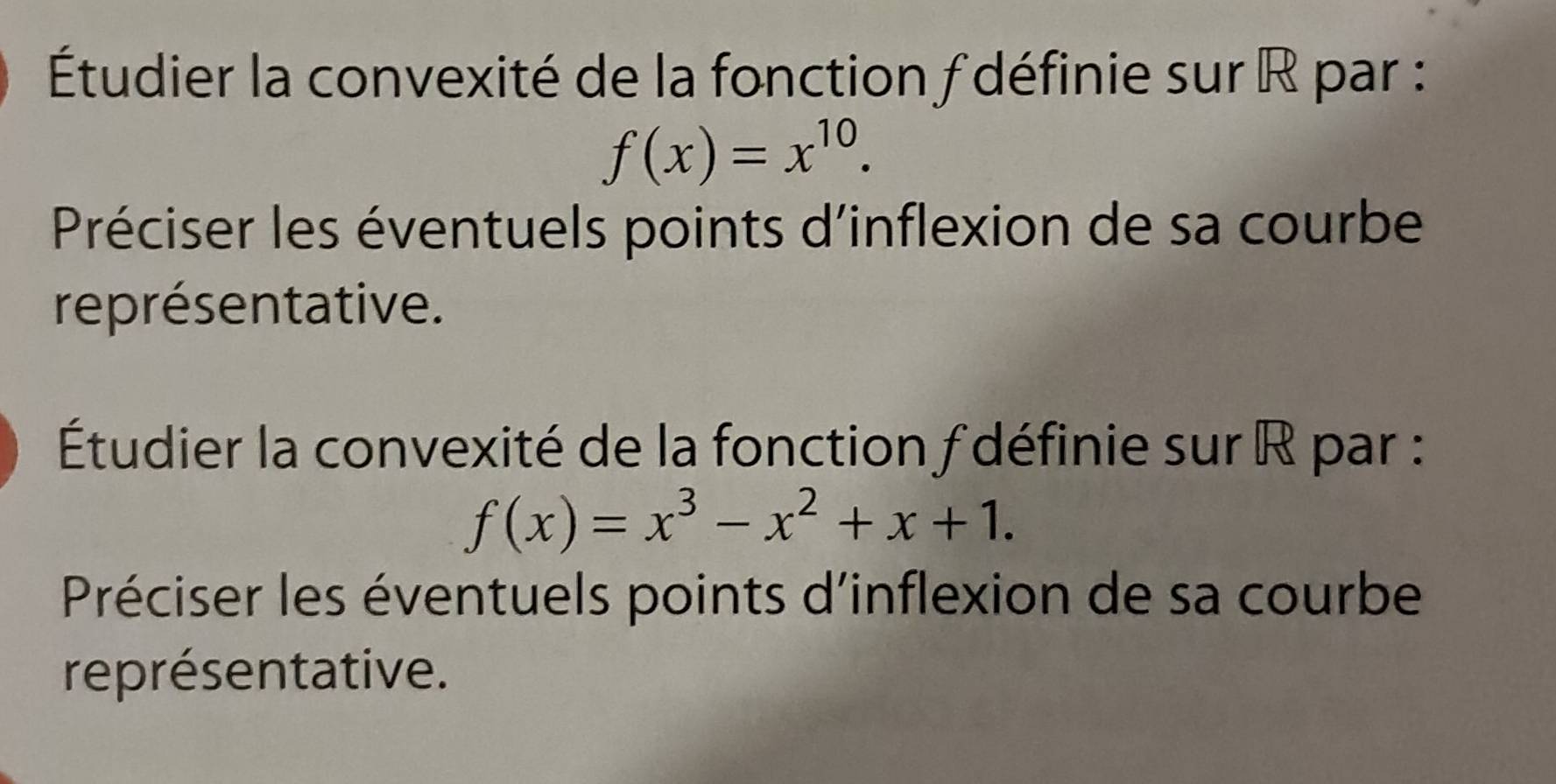 Étudier la convexité de la fonction f définie sur R par :
f(x)=x^(10). 
Préciser les éventuels points d'inflexion de sa courbe 
représentative. 
Étudier la convexité de la fonction f définie sur R par :
f(x)=x^3-x^2+x+1. 
Préciser les éventuels points d'inflexion de sa courbe 
représentative.