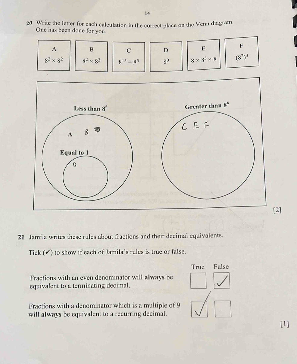 14
20 Write the letter for each calculation in the correct place on the Venn diagram.
One has been done for you.
A B C D
E
F
8^2* 8^2 8^2* 8^3 8^(15)/ 8^5 8^0 8* 8^5* 8 (8^2)^3
]
21 Jamila writes these rules about fractions and their decimal equivalents.
Tick (✔) to show if each of Jamila’s rules is true or false.
True False
Fractions with an even denominator will always be
equivalent to a terminating decimal.
Fractions with a denominator which is a multiple of 9
will aIways be equivalent to a recurring decimal.
[1]