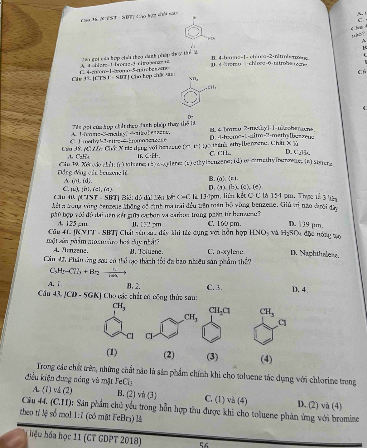 [CTST - SBT] Cho hợp chất sau:
A. I
Br
C. 
Câu 4
nào?
NO_2
CI
B
Tên gọi của hợp chất theo danh pháp thay thế là A
(
B. 4-bromo-1- chloro-2-nitrobenzene.
A. 4-chloro-1-bromo-3-nitrobenzene. D. 4-bromo-1-chloro-6-nitrobenzene.
C. 4-chloro-1-bromo-5-nitrobenzene.
Câu 37. [CTST - SBT] Cho hợp chất sau:
Câ
NO_2 .CH_3
C
Br
Tên gọi của hợp chất theo danh pháp thay thế là
B. 4-bromo-2-methyl-1-nitrobenzene.
A. 1-bromo-3-methtyl-4-nitrobenzene.
D. 4-bromo-1-nitro-2-methylbenzene.
C. 1-methyl-2-nitro-4-bromobenzene.
Câu 38. (C.11) : Chất X tác dụng với benzene (xt,t°) tạo thành ethylbenzene. Chất X là
A. C_2H_4. B. C_2H_2. C. CH4. D. C_2H_6.
Câu 39. Xét các chất: (a) toluene; (b) O-xy lene; (c) ethylbenzene; (d) m-dimethylbenzene; (e) styrene.
Đồng đẳng của benzene là
A. (a), (d). B. (a), (e).
C. (a), (b), (c), (d). D. (a), (b), (c), (e).
Câu 40. [CTST - SBT] Biết độ dài liên kết C=C là 134pm, liên kết C-C là 154 pm. Thực tế 3 liên
kết π trong vòng benzene không cố định mà trải đều trên toàn bộ vòng benzene. Giá trị nào dưới đây
phù hợp với độ dài liên kết giữa carbon và carbon trong phân tử benzene?
A. 125 pm. B. 132 pm. C. 160 pm. D. 139 pm.
Câu 41. [KNTT - SBT] Chất nào sau đây khi tác dụng với hỗn hợp HNO_3 và H_2SO_4 đặc nóng tạo
một sản phẩm mononitro hoá duy nhất?
A. Benzene. B. Toluene. C. o-xylene.
D. Naphthalene.
Câu 42. Phản ứng sau có thể tạo thành tối đa bao nhiêu sản phầm thế?
C_6H_5-CH_3+Br_2to frac 1:1FeBr_3to
A. 1. B. 2. C. 3. D. 4.
Câu 43. [CD-SGK] 1  Cho các chất có công thức sau:
CH_3
Cl
(1) (2) (3) (4)
Trong các chất trên, những chất nào là sản phẩm chính khi cho toluene tác dụng với chlorine trong
điều kiện đung nóng và mặt FeCl_3
A. (1) và (2) B. (2) và (3) C. (1) và (4) D. (2) và (4)
Câu 44. (C.11) : Sản phẩm chủ yếu trong hỗn hợp thu được khi cho toluene phản ứng với bromine
theo ti lệ số mol 1:1 (có mặt FeBr3) là
liệu hóa học 11 (CT GDPT 2018)
56