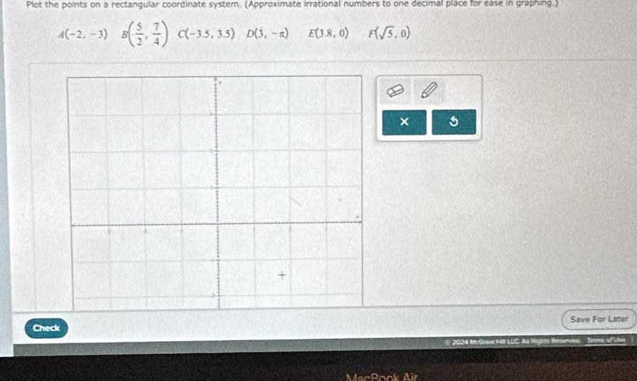 Plot the points on a rectangular coordinate system. (Approximate irrational numbers to one decimal place for ease in graphing.)
A(-2,-3) B( 5/2 , 7/4 )C(-3.5,3.5)D(3,-π ) E(3.8,0) F(sqrt(5),0)
× 5 
Check Save For Later 
R Terns of Lhis 
Mach