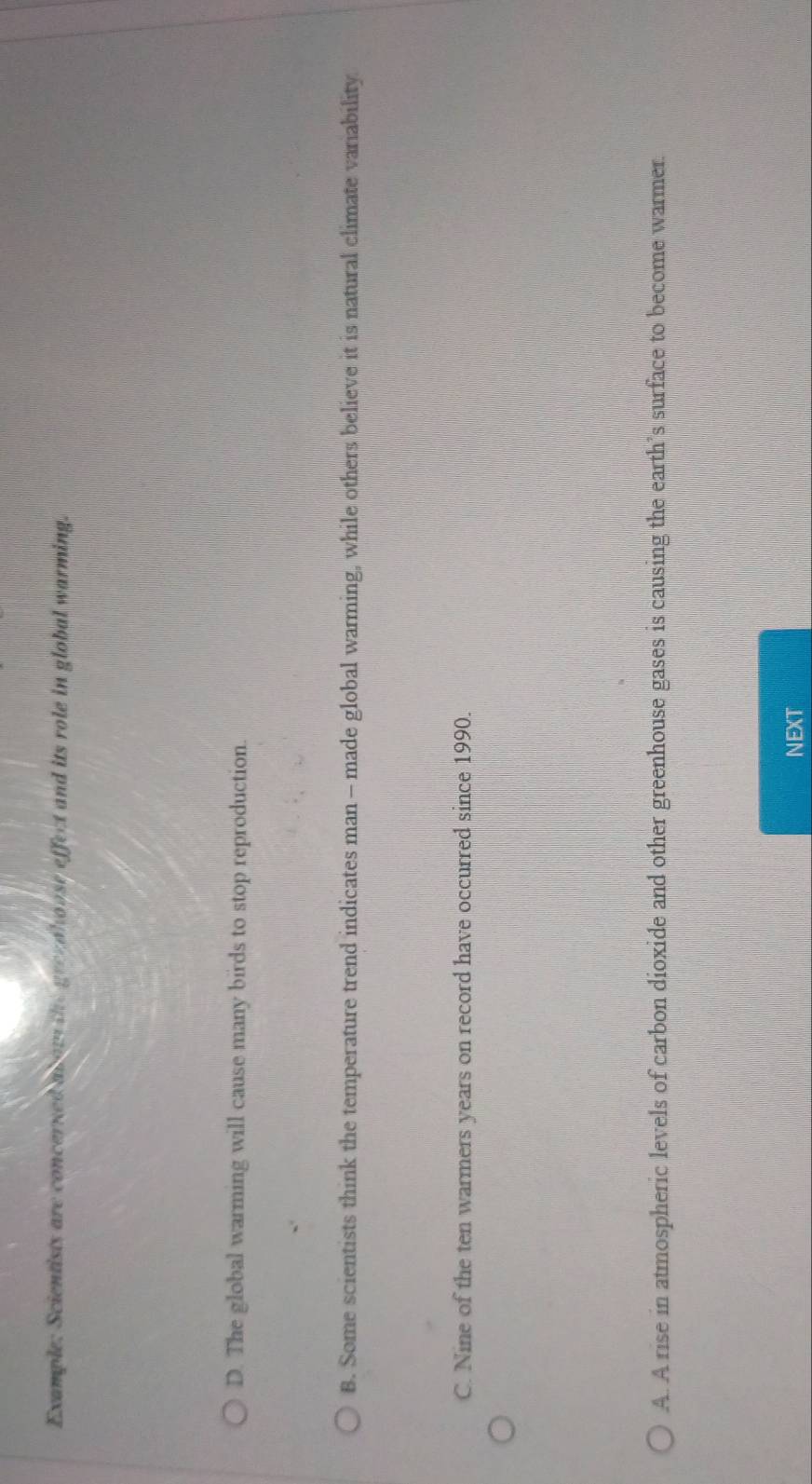 Example: Scientists are concerned abow the grezaloose effect and its role in global warming.
D. The global warming will cause many birds to stop reproduction.
B. Some scientists think the temperature trend indicates man - made global warming, while others believe it is natural climate variability
C. Nine of the ten warmers years on record have occurred since 1990.
A. A rise in atmospheric levels of carbon dioxide and other greenhouse gases is causing the earth’s surface to become warmer.
NEXT