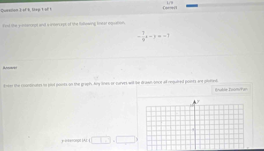 1/9 
Question 2 of 9, Step 1 of 1 Correct 
Find the y-intercept and x-intercept of the following linear equation.
- 7/9 x-y=-7
Answer 
Enter the coordinates to plot points on the graph. Any lines or curves will be drawn once all required points are plotted. 
Enable Zoom/Pan 
y-intercept (A): ( □ ,□ )