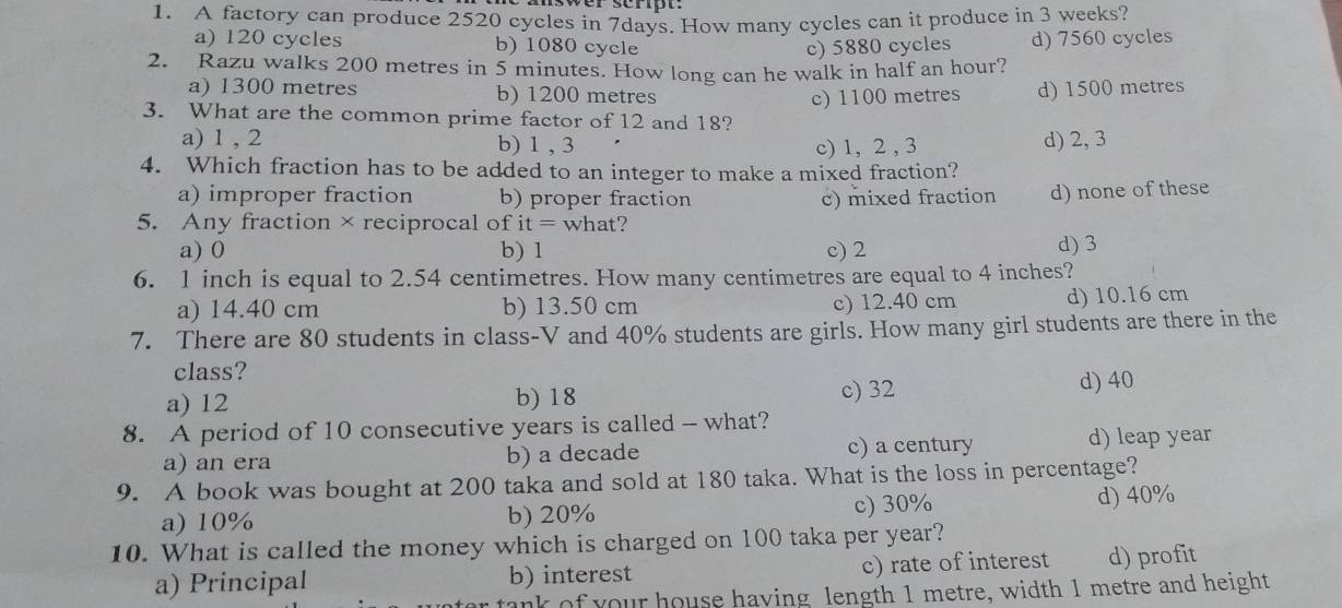 A factory can produce 2520 cycles in 7days. How many cycles can it produce in 3 weeks?
a) 120 cycles b) 1080 cycle c) 5880 cycles d) 7560 cycles
2. Razu walks 200 metres in 5 minutes. How long can he walk in half an hour?
a) 1300 metres b) 1200 metres
3. What are the common prime factor of 12 and 18? c) 1100 metres d) 1500 metres
a) 1 , 2 b) 1 , 3 d) 2, 3
c) 1, 2 , 3
4. Which fraction has to be added to an integer to make a mixed fraction?
a) improper fraction b) proper fraction c) mixed fraction d) none of these
5. Any fraction×reciprocal of it= what?
a) 0 b) 1 c) 2 d) 3
6. 1 inch is equal to 2.54 centimetres. How many centimetres are equal to 4 inches?
a) 14.40 cm b) 13.50 cm c) 12.40 cm d) 10.16 cm
7. There are 80 students in class-V and 40% students are girls. How many girl students are there in the
class?
a) 12 b) 18 c) 32 d) 40
8. A period of 10 consecutive years is called - what?
a) an era b) a decade c) a century d) leap year
9. A book was bought at 200 taka and sold at 180 taka. What is the loss in percentage?
a) 10% b) 20% c) 30% d) 40%
10. What is called the money which is charged on 100 taka per year?
a) Principal b) interest c) rate of interest d) profit
tank of your house having length 1 metre, width 1 metre and height