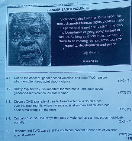 Seurce: Annan, K. Available from éérés vew Arquetes com/gune 811|74
GENDER-BASED VIOLENCE
Violence against women is perhaps the
most shameful human rights violation, and
it is perhaps the most pervasive. It knows
no boundaries of geography, culture or
wealth. As long as it continues, we cannot
claim to be making real progress towards
equality, development and peace
— Kofi Annan
AZ QU OT E S
3.1. Define the concept "gender based vioience" and state TWO reasons
why men often keep quiet about violence.
(1+2)(3)
3.2. Briefly explain why it is important for men not to keep quiet about
gender-based violence towards women. (1* 2)(2
3.3. Discuss ONE example of gender based violence in South Africa
over the past month, where violence against women and children has
been a major topic in the news. (1* 2)(2
3.4. Critically discuss TWO ways that acts of violence have an impact on individuals
socially.
(2* 2)( 41
3.5. Recommend TWO ways that the youth can prevent further acts of violence
( 4
against women. (2* 2 [15]