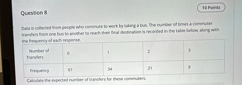 Data is collected from people who commute to work by taking a bus. The number of times a commuter 
transfers from one bus to another to reach their final destination is recorded in the table below, along with 
Calculate the expected number of transfers for these comm.