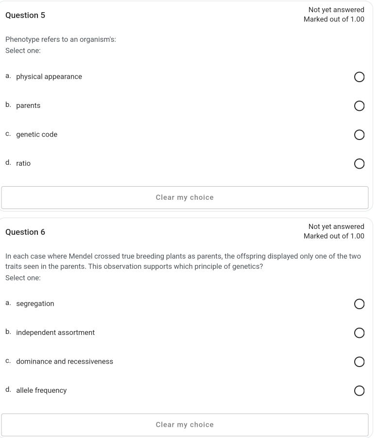 Not yet answered
Question 5 Marked out of 1.00
Phenotype refers to an organism's:
Select one:
a. physical appearance
b.parents
c. genetic code
dá ratio
Clear my choice
Not yet answered
Question 6
Marked out of 1.00
In each case where Mendel crossed true breeding plants as parents, the offspring displayed only one of the two
traits seen in the parents. This observation supports which principle of genetics?
Select one:
a. segregation
b. independent assortment
c. dominance and recessiveness
d. allele frequency
Clear my choice