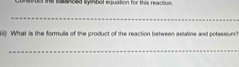 Construct the balanced symbol equation for this reaction. 
_ 
iiii) What is the formula of the product of the reaction between astatine and potassium? 
_