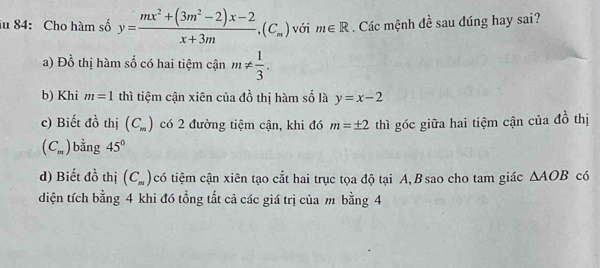 iu 84: Cho hàm số y= (mx^2+(3m^2-2)x-2)/x+3m , (C_m) với m∈ R. Các mệnh đề sau đúng hay sai?
a)l □^(frac 1)2 thị hàm số có hai tiệm cận m!=  1/3 .
b) Khi m=1 thì tiệm cận xiên của đồ thị hàm số là y=x-2
c) Biết đồ thị (C_m) có 2 đường tiệm cận, khi đó m=± 2 thì góc giữa hai tiệm cận của 4 thị
(C_m) bằng 45°
d) Biết đồ thị (C_m) có tiệm cận xiên tạo cắt hai trục tọa độ tại A, B sao cho tam giác △ AOB có
diện tích bằng 4 khi đó tổng tất cả các giá trị của m bằng 4