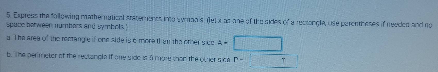 Express the following mathematical statements into symbols: (let x as one of the sides of a rectangle, use parentheses if needed and no 
space between numbers and symbols.) 
a. The area of the rectangle if one side is 6 more than the other side. A=
b. The perimeter of the rectangle if one side is 6 more than the other side. P=