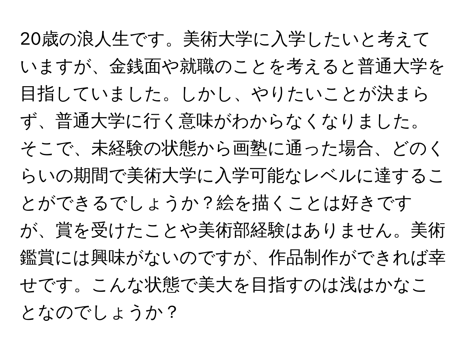 20歳の浪人生です。美術大学に入学したいと考えていますが、金銭面や就職のことを考えると普通大学を目指していました。しかし、やりたいことが決まらず、普通大学に行く意味がわからなくなりました。そこで、未経験の状態から画塾に通った場合、どのくらいの期間で美術大学に入学可能なレベルに達することができるでしょうか？絵を描くことは好きですが、賞を受けたことや美術部経験はありません。美術鑑賞には興味がないのですが、作品制作ができれば幸せです。こんな状態で美大を目指すのは浅はかなことなのでしょうか？