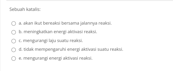 Sebuah katalis:
a. akan ikut bereaksi bersama jalannya reaksi.
b. meningkatkan energi aktivasi reaksi.
c. mengurangi laju suatu reaksi.
d. tidak mempengaruhi energi aktivasi suatu reaksi.
e. mengurangi energi aktivasi reaksi.