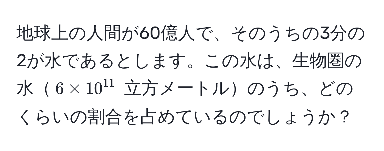 地球上の人間が60億人で、そのうちの3分の2が水であるとします。この水は、生物圏の水$6 * 10^(11)$ 立方メートルのうち、どのくらいの割合を占めているのでしょうか？