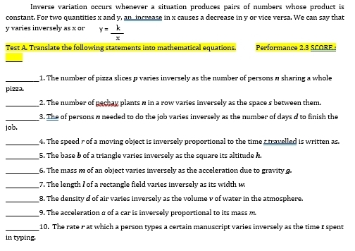 Inverse variation occurs whenever a situation produces pairs of numbers whose product is 
constant. For two quantities x and y, an increase in x causes a decrease in y or vice versa. We can say that
y varies inversely as x or y= k/x 
Test A. Translate the following statements into mathematical equations. Performance 2.3 SCORE 
_ 
_1. The number of pizza slices p varies inversely as the number of persons n sharing a whole 
pizza. 
_2. The number of pechay plants n in a row varies inversely as the space s between them. 
_3. The of persons n needed to do the job varies inversely as the number of days d to finish the 
job. 
_4. The speed r of a moving object is inversely proportional to the time r travelled is written as. 
_5. The base b of a triangle varies inversely as the square its altitude h. 
_6. The mass m of an object varies inversely as the acceleration due to gravity g. 
_7. The length I of a rectangle field varies inversely as its width w. 
_8. The density d of air varies inversely as the volume v of water in the atmosphere. 
_9. The acceleration a of a car is inversely proportional to its mass m
_10. The rate r at which a person types a certain manuscript varies inversely as the time t spent 
in typing.