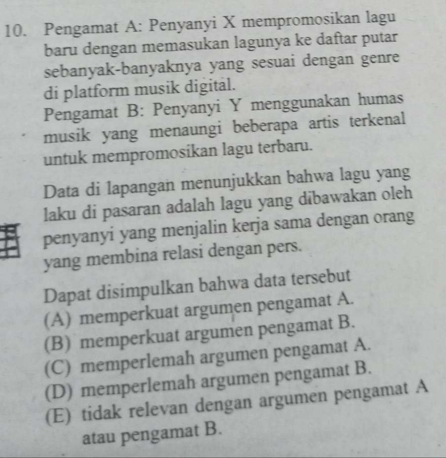 Pengamat A: Penyanyi X mempromosikan lagu
baru dengan memasukan lagunya ke daftar putar
sebanyak-banyaknya yang sesuai dengan genre
di platform musik digital.
Pengamat B: Penyanyi Y menggunakan humas
musik yang menaungi beberapa artis terkenal
untuk mempromosikan lagu terbaru.
Data di lapangan menunjukkan bahwa lagu yang
laku di pasaran adalah lagu yang dibawakan oleh
penyanyi yang menjalin kerja sama dengan orang
yang membina relasi dengan pers.
Dapat disimpulkan bahwa data tersebut
(A) memperkuat argumen pengamat A.
(B) memperkuat argumen pengamat B.
(C) memperlemah argumen pengamat A.
(D) memperlemah argumen pengamat B.
(E) tidak relevan dengan argumen pengamat A
atau pengamat B.