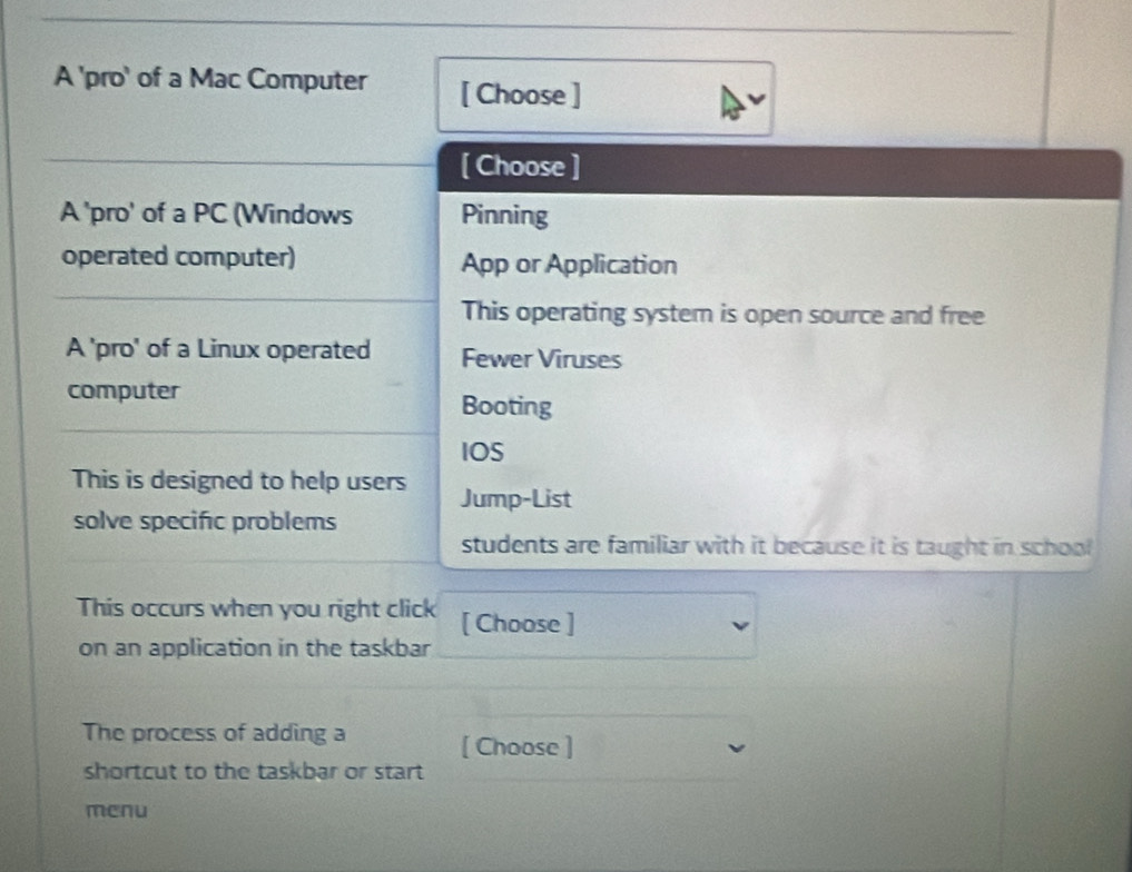 A 'pro' of a Mac Computer [ Choose ]
[ Choose ]
A 'pro' of a PC (Windows Pinning
operated computer) App or Application
This operating system is open source and free
A 'pro' of a Linux operated Fewer Viruses
computer
Booting
IOS
This is designed to help users Jump-List
solve specific problems
students are familiar with it because it is taught in school
This occurs when you right click [ Choose ]
on an application in the taskbar
The process of adding a [ Choose ]
shortcut to the taskbar or start
menu