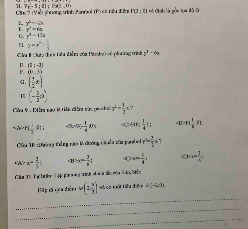 11(-7,0),2(+,)
H. F_1(-5;0); F_2(5;0)
Câu 7 :Viết phương trình Parabol (P) có tiêu điểm F(3;0) và đinh là gốc tọa độ O
E. y^2=-2x
F. y^2=6x
G. y^2=12x
H. y=x^2+ 1/2 
Câu 8 :Xác định tiêu điểm của Parabol có phương trình y^2=6x
E. (0;-3)
F. (0;3)
G. ( 3/2 ;0)
H. (- 3/2 ;0)
* Câu 9 : Điểm nào là tiêu điểm của parabol y^2= 1/2 x ?
F( 1/2 ;0); F(- 1/4 ;0); F(0; 1/4 ) F( 1/8 ;0); 
Câu 10 :Đường thẳng nào là đường chuẩn của parabol y^2= 3/2 x ?
x= 3/2 ; x=- 3/8 ; x=- 3/4 ;
x= 3/4 ; 
Câu 11 Tự luận: Lập phương trình chính tắc của Elip, biết:
_
Elip đi qua điểm M(2; 5/3 ) và có một tiêu điểm F_1(-2;0). 
_
_