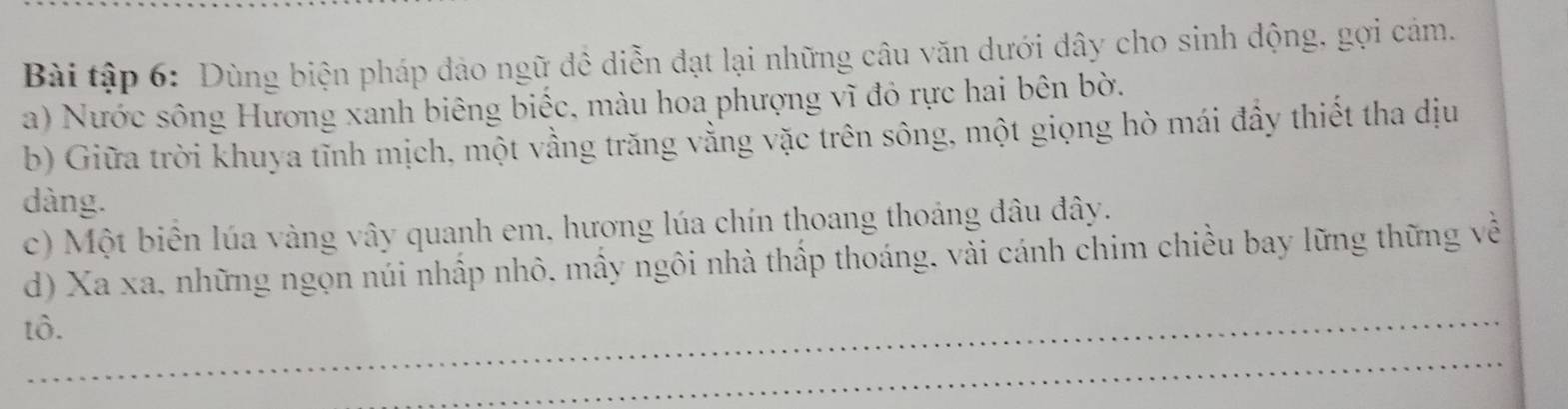 Bài tập 6: Dùng biện pháp đảo ngữ đề diễn đạt lại những câu văn dưới dây cho sinh động, gợi cảm. 
a) Nước sông Hương xanh biêng biếc, màu hoa phượng vĩ đỏ rực hai bên bờ. 
b) Giữa trời khuya tĩnh mịch, một vằng trăng vằng vặc trên sông, một giọng hò mái đầy thiết tha dịu 
dàng. 
c) Một biên lúa vàng vây quanh em, hương lúa chín thoang thoảng đâu đây. 
d) Xa xa, những ngọn núi nhấp nhô, mấy ngôi nhà thấp thoáng, vài cánh chim chiều bay lững thững về 
tô. 
_