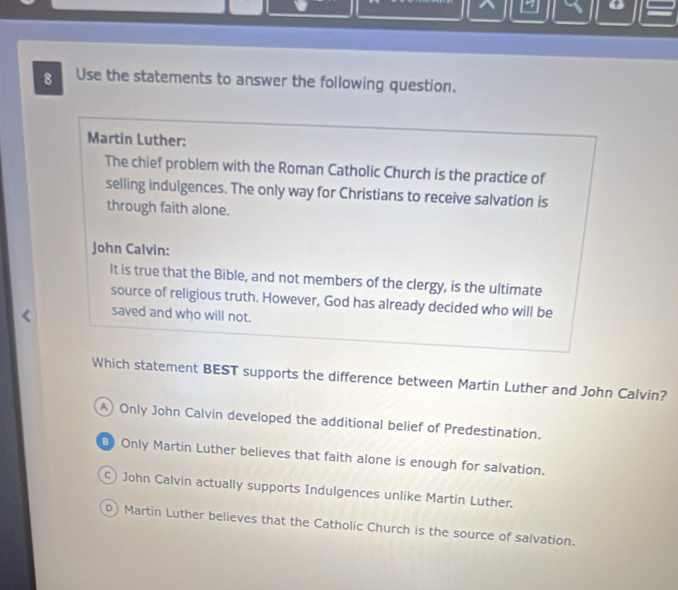 a
8 Use the statements to answer the following question.
Martin Luther:
The chief problem with the Roman Catholic Church is the practice of
selling indulgences. The only way for Christians to receive salvation is
through faith alone.
John Calvin:
It is true that the Bible, and not members of the clergy, is the ultimate
source of religious truth. However, God has already decided who will be
saved and who will not.
Which statement BEST supports the difference between Martin Luther and John Calvin?
A) Only John Calvin developed the additional belief of Predestination.
Only Martin Luther believes that faith alone is enough for salvation.
) John Calvin actually supports Indulgences unlike Martin Luther.
D) Martin Luther believes that the Catholic Church is the source of salvation.