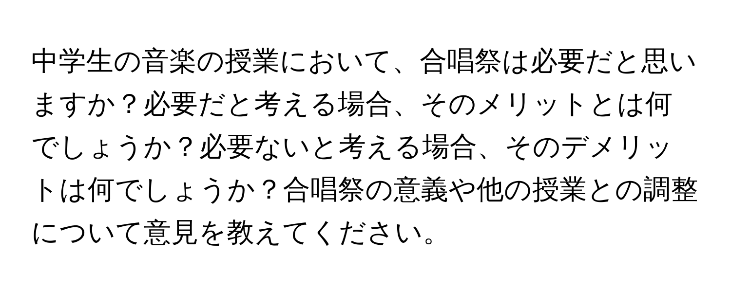 中学生の音楽の授業において、合唱祭は必要だと思いますか？必要だと考える場合、そのメリットとは何でしょうか？必要ないと考える場合、そのデメリットは何でしょうか？合唱祭の意義や他の授業との調整について意見を教えてください。