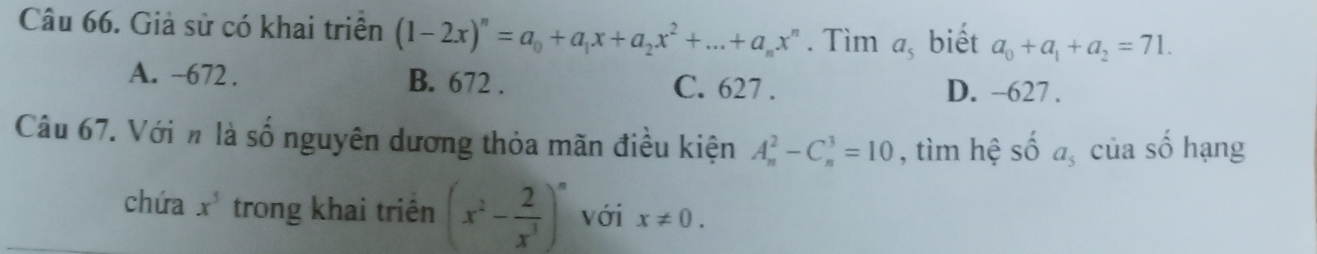 Giả sử có khai triển (1-2x)^n=a_0+a_1x+a_2x^2+...+a_nx^n. Tìm a_5 biết a_0+a_1+a_2=71.
A. -672. B. 672. C. 627. D. --627.
Câu 67. Vớih là số nguyên dương thỏa mãn điều kiện A_n^(2-C_n^3=10 , tìm hệ số a_5) của số hạng
chứa x^5 trong khai triên (x^2- 2/x^3 )^n với x!= 0.