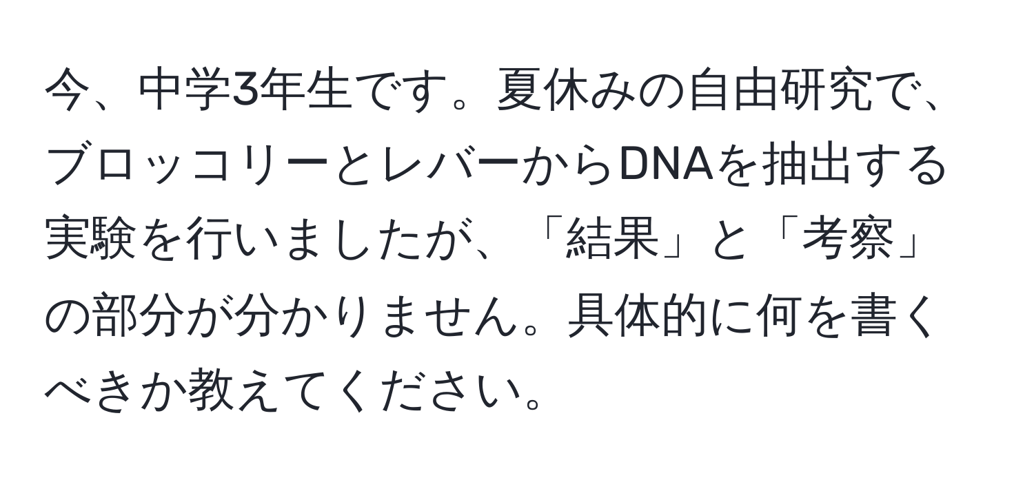 今、中学3年生です。夏休みの自由研究で、ブロッコリーとレバーからDNAを抽出する実験を行いましたが、「結果」と「考察」の部分が分かりません。具体的に何を書くべきか教えてください。