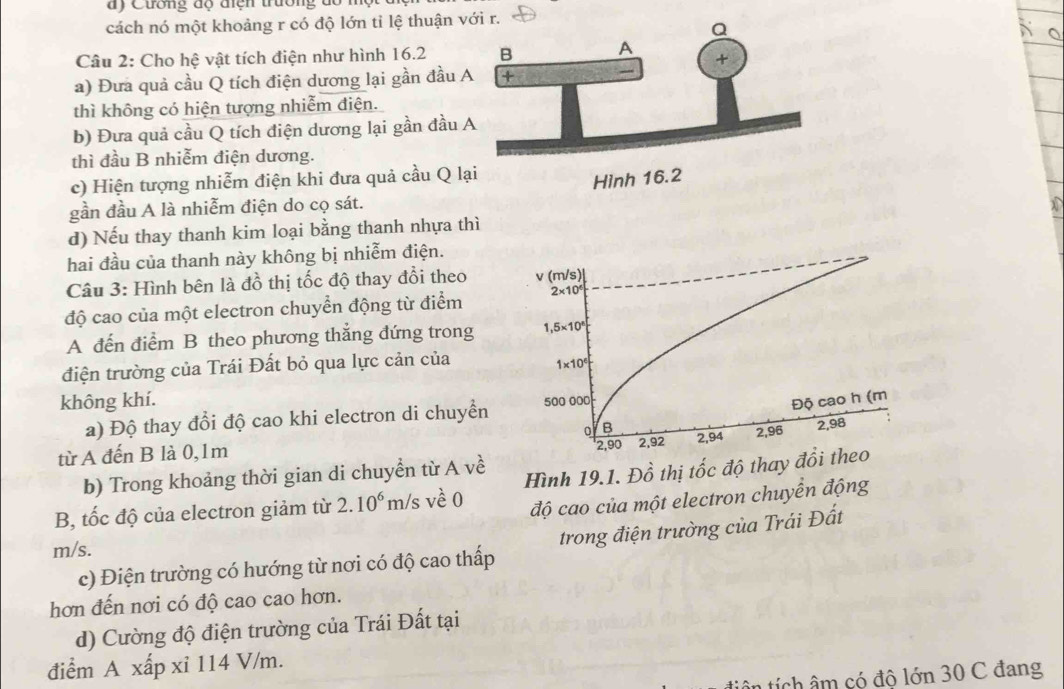 Cương độ điện trường dổ n
cách nó một khoảng r có độ lớn tỉ lệ thuận v
Câu 2: Cho hệ vật tích điện như hình 16.2 
a) Đưa quả cầu Q tích điện dương lại gần đầu 
thì không có hiện tượng nhiễm điện.
b) Đưa quả cầu Q tích điện dương lại gần đầu 
thì đầu B nhiễm điện dương.
c) Hiện tượng nhiễm điện khi đưa quả cầu Q l
gần đầu A là nhiễm điện do cọ sát.
d) Nếu thay thanh kim loại bằng thanh nhựa thì
hai đầu của thanh này không bị nhiễm điện.
Câu 3: Hình bên là đồ thị tốc độ thay đổi theo
độ cao của một electron chuyển động từ điểm
A đến điểm B theo phương thắng đứng trong
điện trường của Trái Đất bỏ qua lực cản của
không khí.
a) Độ thay đổi độ cao khi electron di chuyền 
từ A đến B là 0,1m 
b) Trong khoảng thời gian di chuyển từ A về
B, tốc độ của electron giảm từ 2.10^6 m/s về 0 Hình 19.1. Đồ thị tốc độ thay đ
độ cao của một electron chuyển động
c) Điện trường có hướng từ nơi có độ cao thấp trong điện trường của Trái Đất
m/s.
hơn đến nơi có độ cao cao hơn.
d) Cường độ điện trường của Trái Đất tại
điểm A xấp xỉ 114 V/m.
tiên tích âm có đô lớn 30 C đang