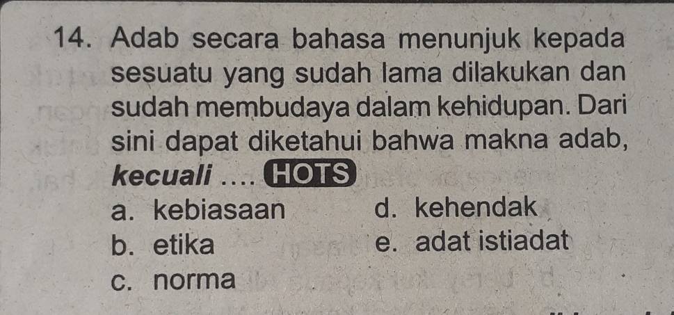 Adab secara bahasa menunjuk kepada
sesuatu yang sudah lama dilakukan dan
sudah membudaya dalam kehidupan. Dari
sini dapat diketahui bahwa makna adab,
kecuali … HOTS
a. kebiasaan d. kehendak
b. etika e. adat istiadat
c. norma