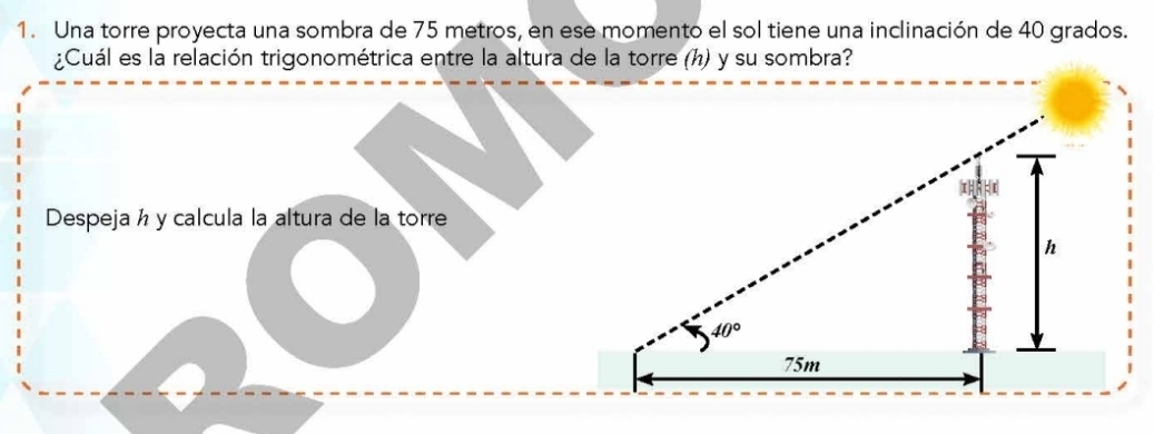 Una torre proyecta una sombra de 75 metros, en ese momento el sol tiene una inclinación de 40 grados.
¿Cuál es la relación trigonométrica entre la altura de la torre (h) y su sombra?
Despeja h y calcula la altura de la torre