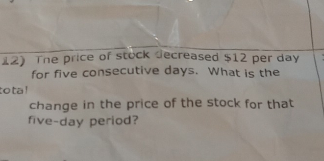 The price of stock decreased $12 per day
for five consecutive days. What is the 
tota! 
change in the price of the stock for that
five-day period?