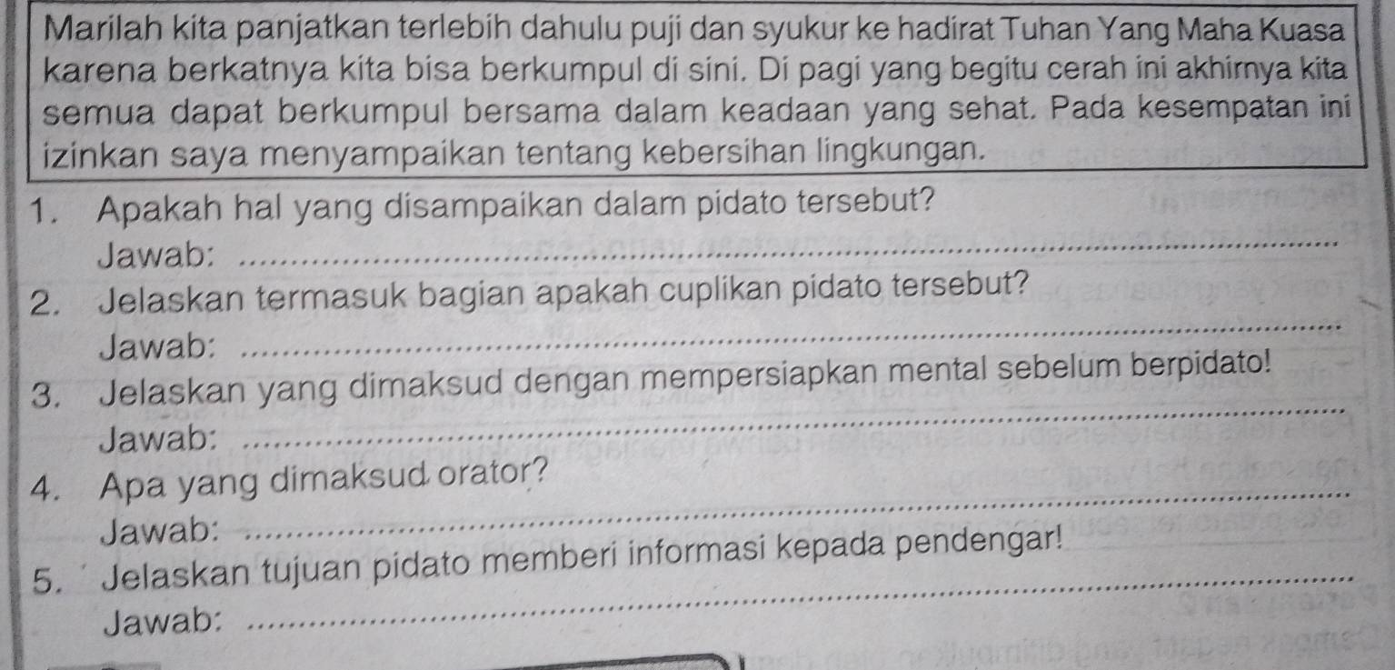 Marilah kita panjatkan terlebih dahulu puji dan syukur ke hadirat Tuhan Yang Maha Kuasa 
karena berkatnya kita bisa berkumpul di sini. Di pagi yang begitu cerah ini akhimya kita 
semua dapat berkumpul bersama dalam keadaan yang sehat. Pada kesempatan ini 
izinkan saya menyampaikan tentang kebersihan lingkungan. 
_ 
1. Apakah hal yang disampaikan dalam pidato tersebut? 
Jawab: 
_ 
2. Jelaskan termasuk bagian apakah cuplikan pidato tersebut? 
Jawab: 
_ 
3. Jelaskan yang dimaksud dengan mempersiapkan mental sebelum berpidato! 
Jawab: 
4. Apa yang dimaksud orator? 
Jawab: 
_ 
5. ' Jelaskan tujuan pidato memberi informasi kepada pendengar! 
Jawab: 
_