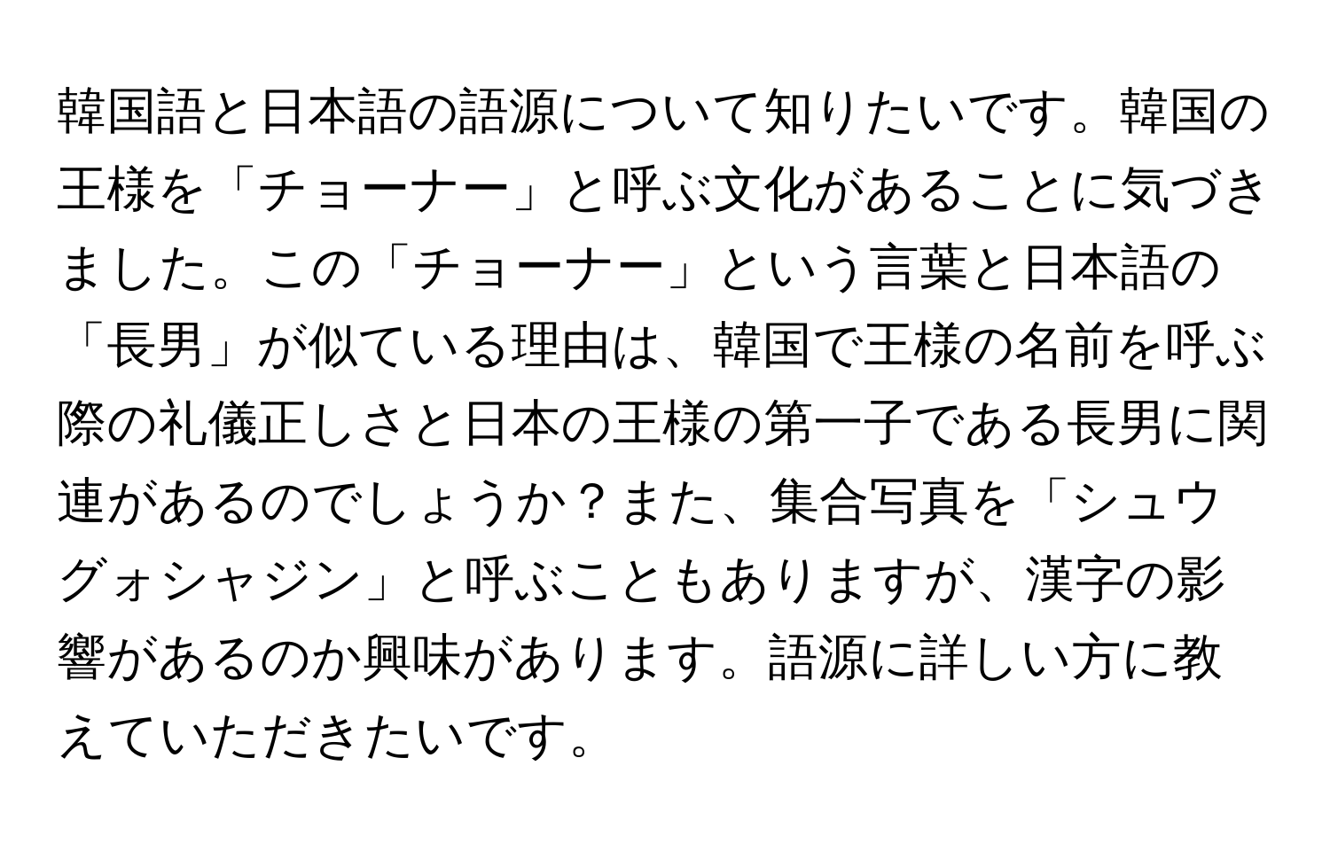 韓国語と日本語の語源について知りたいです。韓国の王様を「チョーナー」と呼ぶ文化があることに気づきました。この「チョーナー」という言葉と日本語の「長男」が似ている理由は、韓国で王様の名前を呼ぶ際の礼儀正しさと日本の王様の第一子である長男に関連があるのでしょうか？また、集合写真を「シュウグォシャジン」と呼ぶこともありますが、漢字の影響があるのか興味があります。語源に詳しい方に教えていただきたいです。