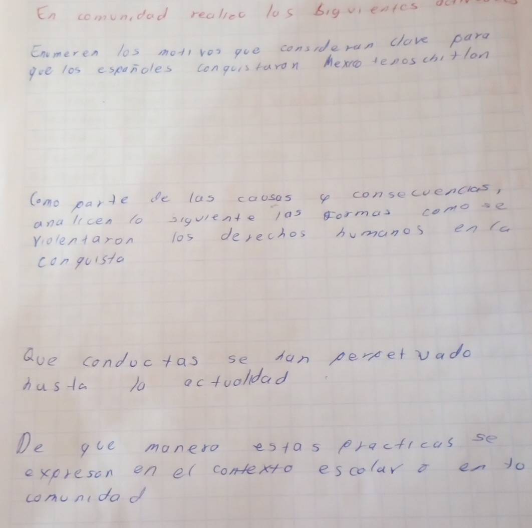 En comundad realizc los biguientes oo 
Enomeren los moti vos goe consideran clave para 
goe los espanoles conguistaron hexrotenoschitlon 
Como parte de las cousas consecuencias, 
ana licen to siquiente las gormas comose 
volentaron los derechos humanos en (a 
con quista 
aue condoctas se han perpetvada 
hasta 10 actooldad 
De gue moneso estas practicas se 
expreson en el contexto escolar o en 1o 
comunidad