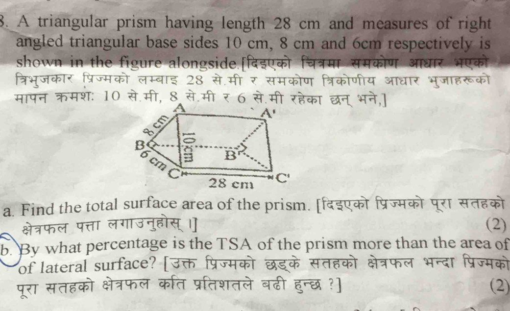 A triangular prism having length 28 cm and measures of right
angled triangular base sides 10 cm, 8 cm and 6cm respectively is
shown in the figure alongside.[दिइएको
क चत्रमा           
र भएको
त्रिभूजकार प्रिज्मको लम्बाइ 28 से.मी र समको ण त्रिकोणीय        जा हर
मापन क्रमशः 10 से.मी, 8 से.मी र 6 से      का छन् भने,
a. Find the total surface area of the prism. [दइए    पूरा सतहका
(2)
b. By what percentage is the TSA of the prism more than the area of
of lateral surface?  [
(2)