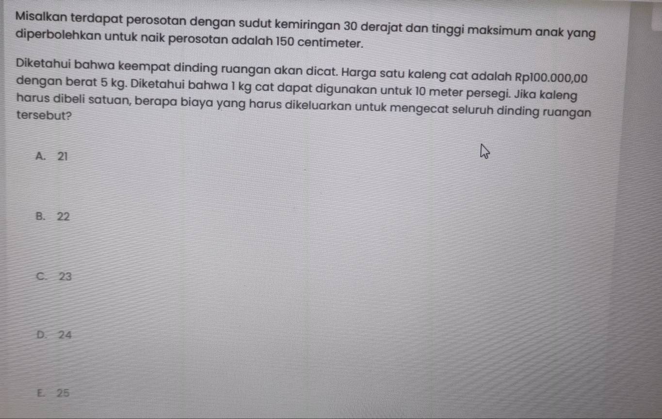 Misalkan terdapat perosotan dengan sudut kemiringan 30 derajat dan tinggi maksimum anak yang
diperbolehkan untuk naik perosotan adalah 150 centimeter.
Diketahui bahwa keempat dinding ruangan akan dicat. Harga satu kaleng cat adalah Rp100.000,00
dengan berat 5 kg. Diketahui bahwa 1 kg cat dapat digunakan untuk 10 meter persegi. Jika kaleng
harus dibeli satuan, berapa biaya yang harus dikeluarkan untuk mengecat seluruh dinding ruangan
tersebut?
A. 21
B. 22
C. 23
D. 24
E. 25