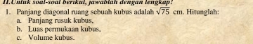 Untuk soal-soal berikut, jawablah dengan lengkap! 
1. Panjang diagonal ruang sebuah kubus adalah sqrt(75)cm. Hitunglah: 
a. Panjang rusuk kubus, 
b. Luas permukaan kubus. 
c. Volume kubus.