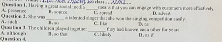 Having a great social media .a∞.class...
A. presence B. source _C. spread means that you can engage with customers more effectively.
D. advert
Question 2. She was
A. such _B. so a talented singer that she won the singing competition easily. D. as
C. like
Question 3. The children played together _they had known each other for years.
A. although B. so that C. likely
Question 4. D. as if