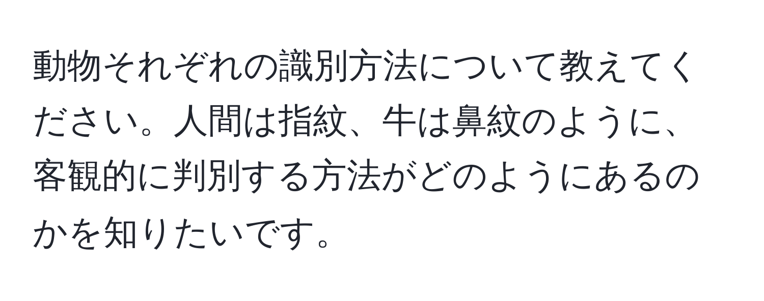 動物それぞれの識別方法について教えてください。人間は指紋、牛は鼻紋のように、客観的に判別する方法がどのようにあるのかを知りたいです。