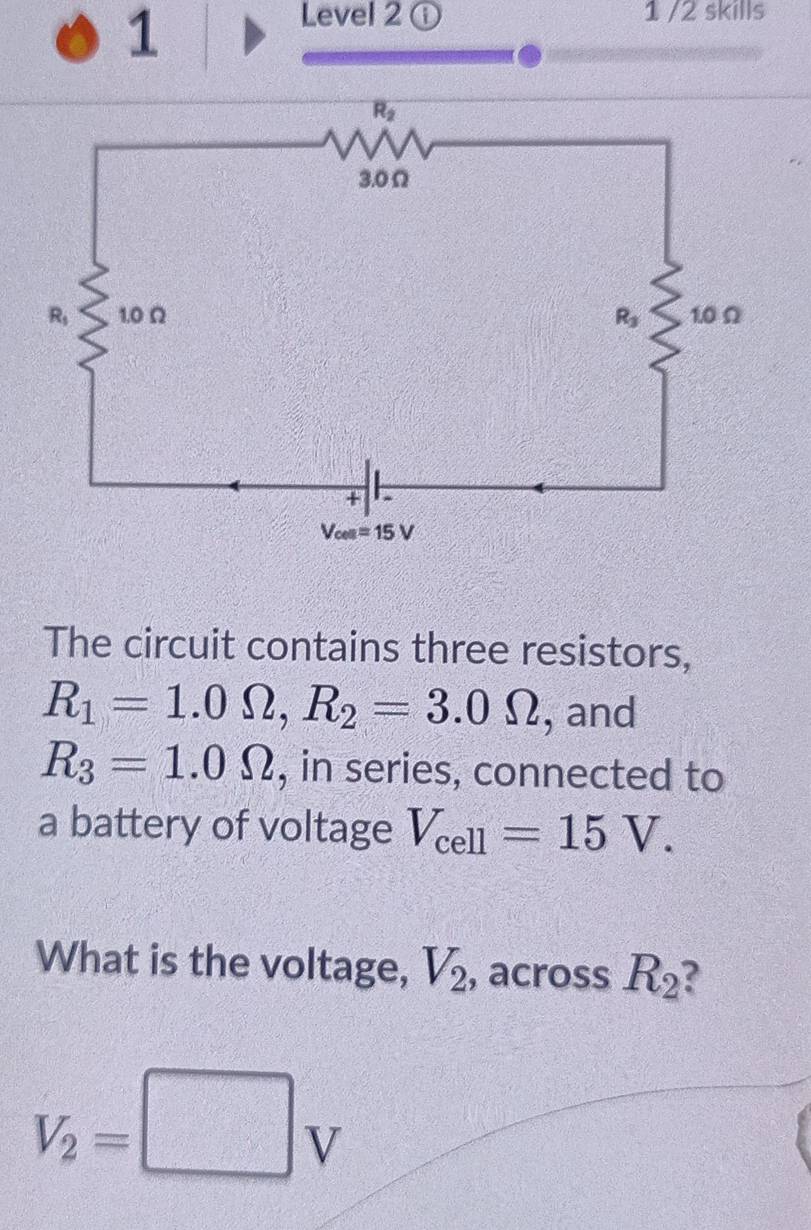 Level 2 ① 1 /2 skills
The circuit contains three resistors,
R_1=1.0Omega ,R_2=3.0Omega , and
R_3=1.0Omega , in series, connected to
a battery of voltage V_cell=15V.
What is the voltage, V_2 , across R_2
V_2=□ V