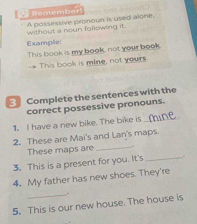 Remember! 
A possessive pronoun is used alone, 
without a noun following it. 
Example: 
This book is my book, not your book. 
This book is mine, not yours. 
Complete the sentences with the 
correct possessive pronouns. 
1. I have a new bike. The bike is_ 
. 
2. These are Mai's and Lan's maps. 
These maps are _. 
3. This is a present for you. It's_ 
. 
4. My father has new shoes. They're 
_. 
5. This is our new house. The house is