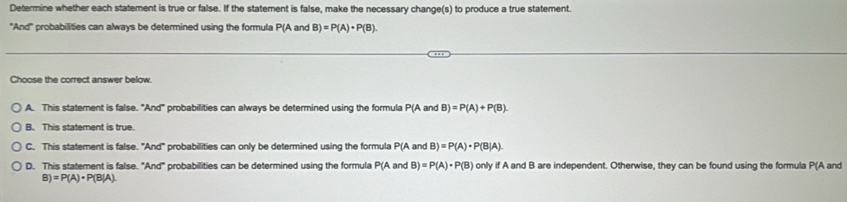 Determine whether each statement is true or false. If the statement is false, make the necessary change(s) to produce a true statement.
"And" probabilities can always be determined using the formula P(A and B)=P(A)· P(B). 
Choose the correct answer below.
A. This statement is false. ^circ And° probabilities can always be determined using the formula P(A and B)=P(A)+P(B).
B. This statement is true.
C. This statement is false. "And" probabilities can only be determined using the formula P(A and B)=P(A)· P(B|A).
D. This statement is false. "And" probabilities can be determined using the formula P(A and B)=P(A)· P(B) only if A and B are independent. Otherwise, they can be found using the formula P(A and
B)=