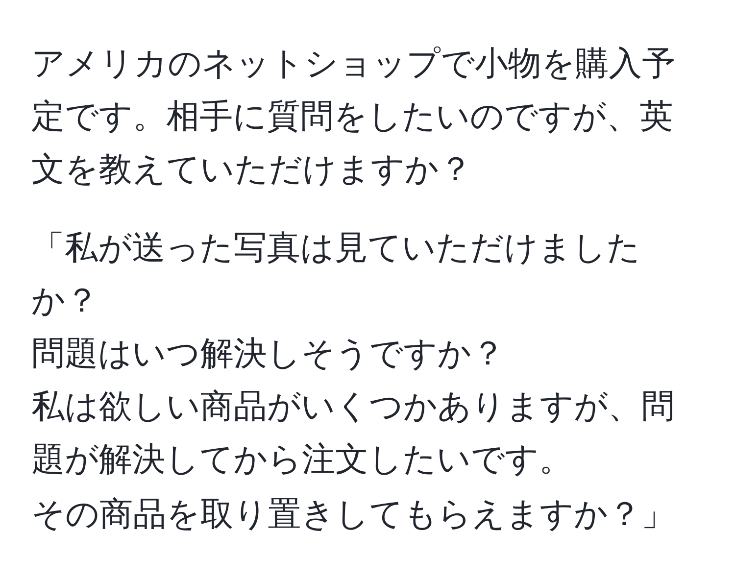 アメリカのネットショップで小物を購入予定です。相手に質問をしたいのですが、英文を教えていただけますか？

「私が送った写真は見ていただけましたか？ 
問題はいつ解決しそうですか？ 
私は欲しい商品がいくつかありますが、問題が解決してから注文したいです。 
その商品を取り置きしてもらえますか？」