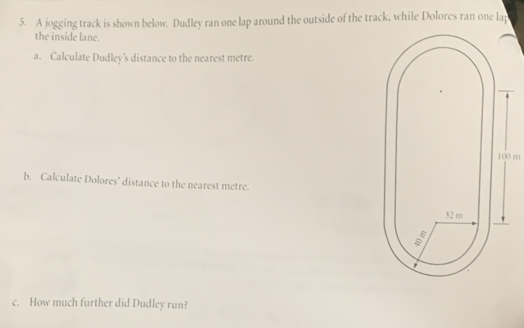 A jogging track is shown below. Dudley ran one lap around the outside of the track, while Dolores ran one lap 
the inside lane. 
a. Calculate Dudley’s distance to the nearest metre.
100 m
b. Calculate Dolores’ distance to the nearest metre. 
c. How much further did Dudley run?