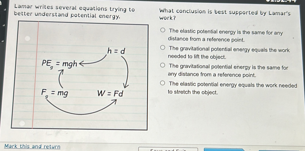 Lamar writes several equations trying to What conclusion is best supported by Lamar's
better understand potential energy. work?
The elastic potential energy is the same for any
distance from a reference point.
The gravitational potential energy equals the work
needed to lift the object.
The gravitational potential energy is the same for
any distance from a reference point.
The elastic potential energy equals the work needed
to stretch the object.
Mark this and return