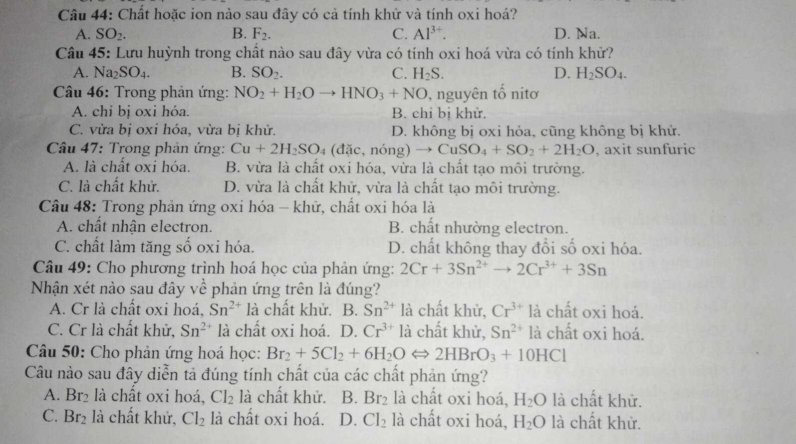 Chất hoặc ion nào sau đây có cả tính khử và tính oxi hoá?
A. SO_2. B. F_2. C. Al^(3+). D. Na.
Câu 45: Lưu huỳnh trong chất nào sau đây vừa có tính oxi hoá vừa có tính khử?
A. Na_2SO_4. B. SO_2. C. H_2S. D. H_2SO_4.
* Câu 46: Trong phản ứng: NO_2+H_2Oto HNO_3+NO , nguyên tổ nitơ
A. chỉ bị oxi hóa. B. chỉ bị khử.
C. vừa bị oxi hóa, vừa bị khử. D. không bị oxi hóa, cũng không bị khử.
Câu 47: Trong phản ứng: Cu+2H_2SO_4 (đặc, n Ong)to CuSO_4+SO_2+2H_2O , axit sunfuric
A. là chất oxi hóa. B. vừa là chất oxi hóa, vừa là chất tạo môi trường.
C. là chất khử. D. vừa là chất khử, vừa là chất tạo môi trường.
Câu 48: Trong phản ứng oxi hóa - khử, chất oxi hóa là
A. chất nhận electron. B. chất nhường electron.
C. chất làm tăng số oxi hóa. D. chất không thay đổi số oxi hóa.
Câu 49: Cho phương trình hoá học của phản ứng: 2Cr+3Sn^(2+)to 2Cr^(3+)+3Sn
Nhận xét nào sau đây về phản ứng trên là đúng?
A. Cr là chất oxi hoá, Sn^(2+) là chất khử. B. Sn^(2+) là chất khử, Cr^(3+)1 à chất oxi hoá.
C. Cr là chất khử, Sn^(2+) là chất oxi hoá. D. Cr^(3+) là chất khử, Sn^(2+)la chất oxi hoá.
Câu 50: Cho phản ứng hoá học: Br_2+5Cl_2+6H_2OLongleftrightarrow 2HBrO_3+10HCl
Câu nào sau đây diễn tả đúng tính chất của các chất phản ứng?
A. Br_2 là chất oxi hoá, Cl_2 là chất khử. B. Br_2 là chất oxi hoá, H_2O là chất khử.
C. Br_2 là chất khử, Cl_2 là chất oxi hoá. D. Cl_2 là chất oxi hoá, H_2O là chất khử.