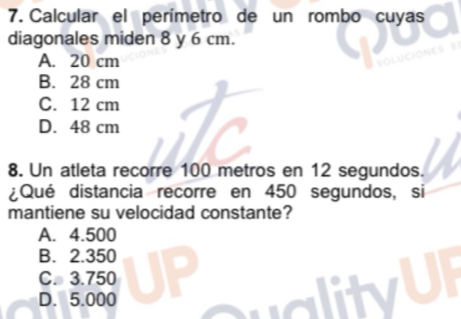 Calcular el perímetro de un rombo cuyas
diagonales miden 8 y 6 cm.
A. 20 cm

B. 28 cm
C. 12 cm
D. 48 cm
8. Un atleta recorre 100 metros en 12 segundos.
¿Qué distancia recorre en 450 segundos, si
mantiene su velocidad constante?
A. 4.500
B. 2.350
C. 3.750
D. 5.000