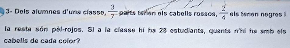 3- Dels alumnes d'una classe,  3/7  parts tenen els cabells rossos,  2/4  els tenen negres i 
la resta són pèl-rojos. Si a la classe hi ha 28 estudiants, quants n'hi ha amb els 
cabells de cada color?