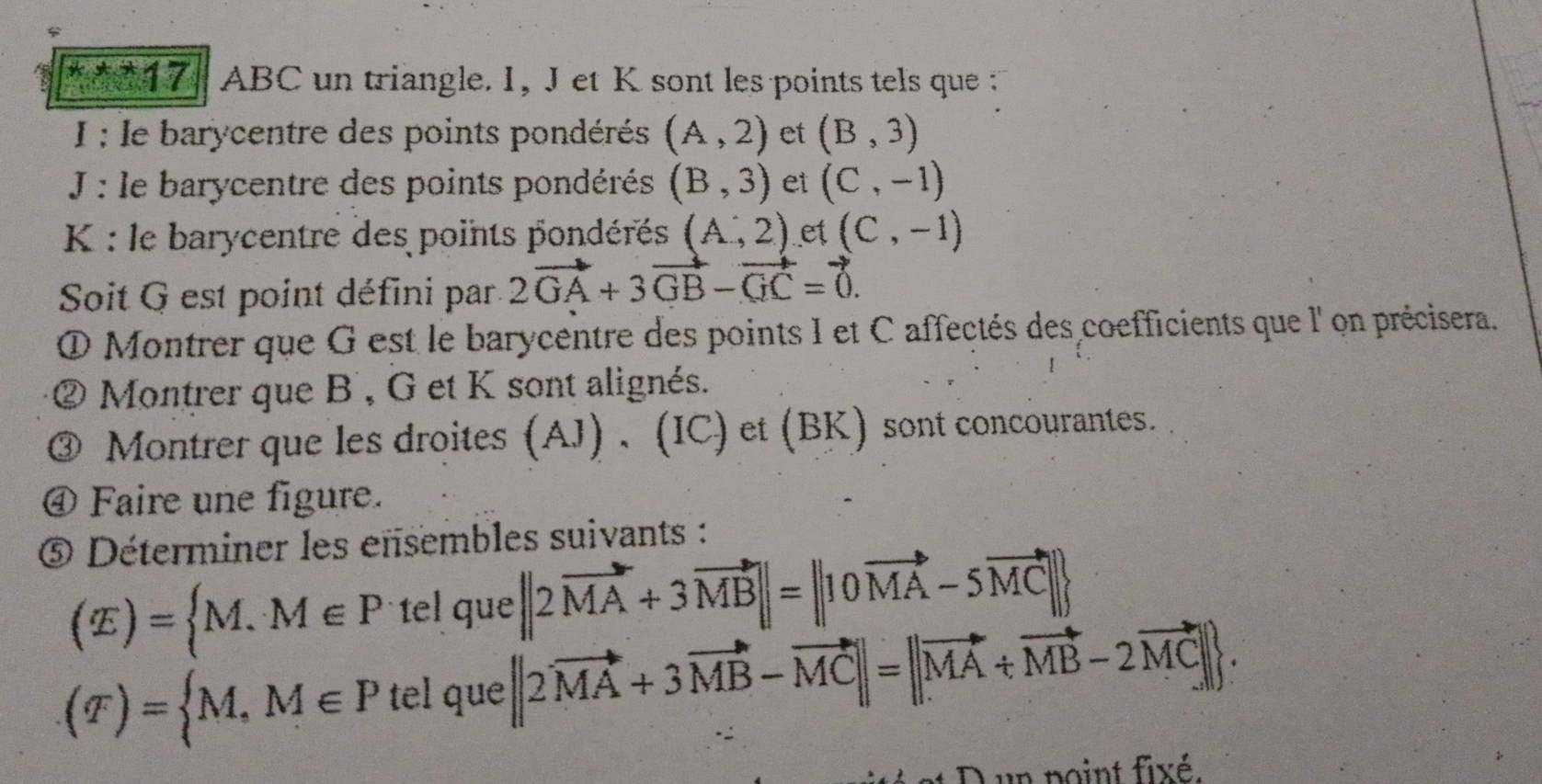 ^*x+17 ABC un triangle. 1, J et K sont les points tels que 
I : le barycentre des points pondérés (A,2) et (B,3)
J : le barycentre des points pondérés (B,3) et (C,-1)
K : le barycentre des points pondérés (A,2) et (C,-1)
Soit G est point défini par. 2vector GA+3vector GB-vector GC=vector 0. 
O Montrer que G est le barycentre des points I et C affectés des coefficients que l' on précisera. 
② Montrer que B , G et K sont alignés. 
③ Montrer que les droites (AJ) 、 (IC) et (BK) sont concourantes. 
④ Faire une figure. 
Déterminer les ensembles suivants :
(E)= M.M∈ P tel que||2vector MA+3vector MB||=||10vector MA-5vector MC||
(T)= M,M∈ P telq u°C e[|2vector MA+3vector MB-vector MC||=||vector MA+vector MB-2vector MC||. 

un point fixé.